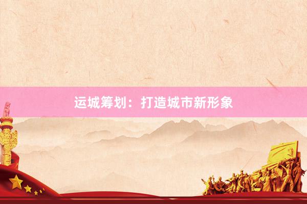 运城筹划：打造城市新形象