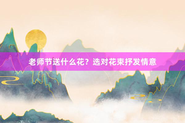 老师节送什么花？选对花束抒发情意